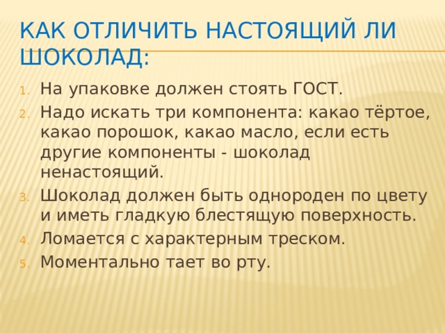 Как отличить настоящий ли шоколад: На упаковке должен стоять ГОСТ. Надо искать три компонента: какао тёртое, какао порошок, какао масло, если есть другие компоненты - шоколад ненастоящий. Шоколад должен быть однороден по цвету и иметь гладкую блестящую поверхность. Ломается с характерным треском. Моментально тает во рту. 