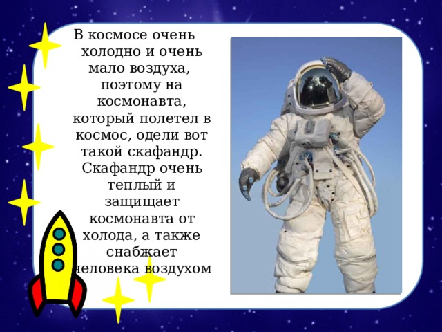 В космосе очень холодно и очень мало воздуха, поэтому на космонавта, который полетел в космос, одели вот такой скафандр. Скафандр очень теплый и защищает космонавта от холода, а также снабжает человека воздухом 