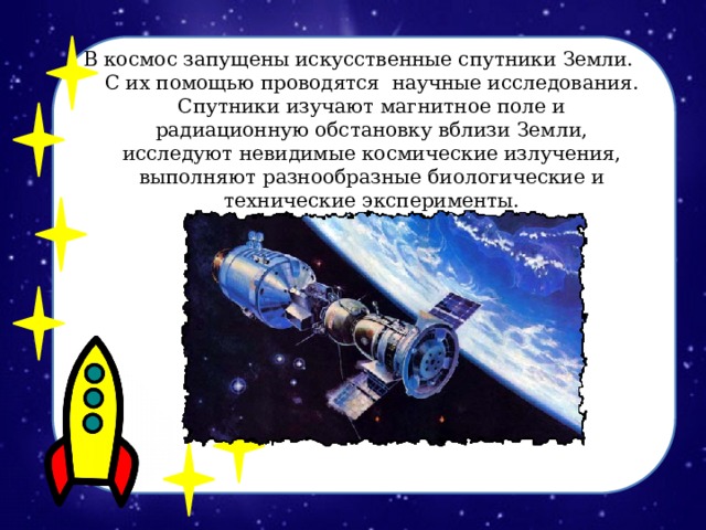В космос запущены искусственные спутники Земли. С их помощью проводятся научные исследования. Спутники изучают магнитное поле и радиационную обстановку вблизи Земли, исследуют невидимые космические излучения, выполняют разнообразные биологические и технические эксперименты. 