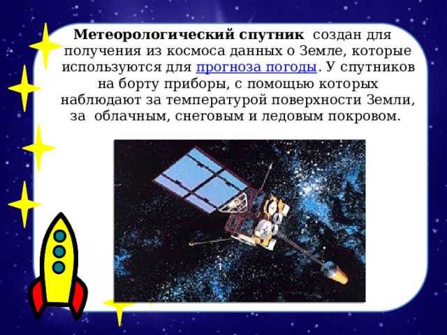 Метеорологический спутник   создан для получения из космоса данных о Земле, которые используются для  прогноза погоды . У спутников на борту приборы, с помощью которых наблюдают за температурой поверхности Земли, за облачным, снеговым и ледовым покровом.  