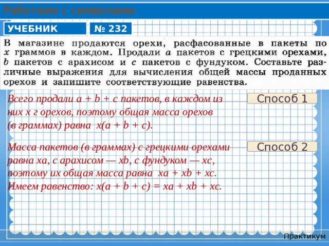 Работаем с символами УЧЕБНИК № 232 Всего продали a + b + c пакетов, в каждом из них x г орехов, поэтому общая масса орехов (в граммах) равна x(a + b + c). Способ 1 Масса пакетов (в граммах) с грецкими орехами равна xa, с арахисом — xb, с фундуком — xc, поэтому их общая масса равна xa + xb + xc. Имеем равенство: x(a + b + c) = xa + xb + xc. Способ 2 Практикум 