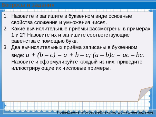 Вопросы и задания Назовите и запишите в буквенном виде основные свойства сложения и умножения чисел. Какие вычислительные приёмы рассмотрены в примерах 1 и 2? Назовите их и запишите соответствующие равенства с помощью букв. Два вычислительных приёма записаны в буквенном виде: a + (b – c) = a + b – c; (a – b)c = ac – bc. Назовите и сформулируйте каждый из них; приведите иллюстрирующие их числовые примеры. Подведение итогов, рефлексия,  домашнее задание. 