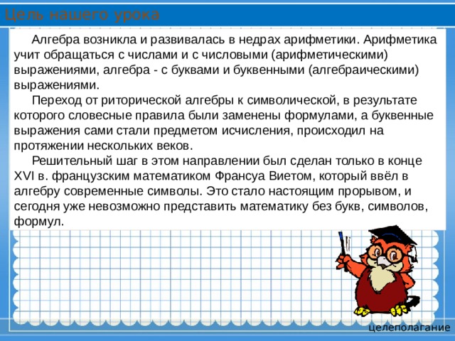 Цель нашего урока  Алгебра возникла и развивалась в недрах арифметики. Арифметика учит обращаться с числами и с числовыми (арифметическими) выражениями, алгебра - с буквами и буквенными (алгебраическими) выражениями.  Переход от риторической алгебры к символической, в результате которого словесные правила были заменены формулами, а буквенные выражения сами стали предметом исчисления, происходил на протяжении нескольких веков.  Решительный шаг в этом направлении был сделан только в конце XVI в. французским математиком Франсуа Виетом, который ввёл в алгебру современные символы. Это стало настоящим прорывом, и сегодня уже невозможно представить математику без букв, символов, формул. целеполагание 