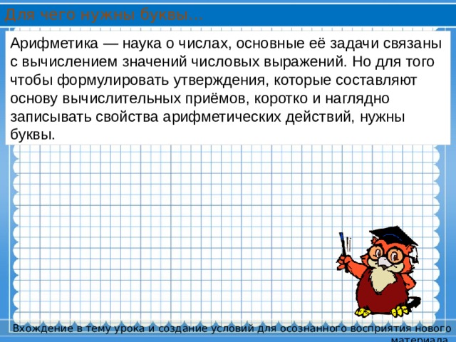 Для чего нужны буквы… Арифметика — наука о числах, основные её задачи связаны с вычислением значений числовых выражений. Но для того чтобы формулировать утверждения, которые составляют основу вычислительных приёмов, коротко и наглядно записывать свойства арифметических действий, нужны буквы. Вхождение в тему урока и создание условий для осознанного восприятия нового материала. 