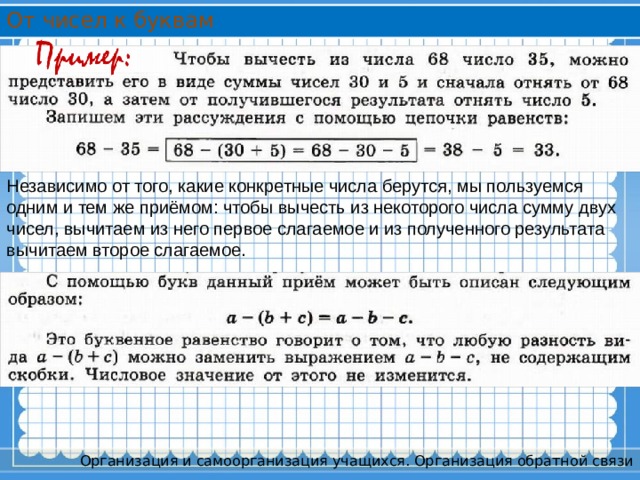 От чисел к буквам Независимо от того, какие конкретные числа берутся, мы пользуемся одним и тем же приёмом: чтобы вычесть из некоторого числа сумму двух чисел, вычитаем из него первое слагаемое и из полученного результата вычитаем второе слагаемое. Организация и самоорганизация учащихся. Организация обратной связи 