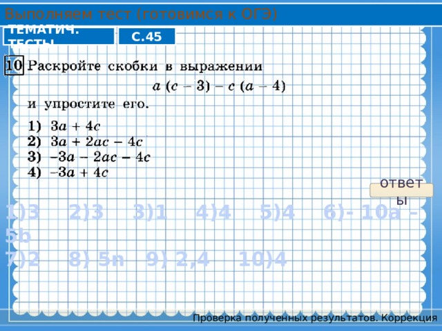 Выполняем тест (готовимся к ОГЭ) ТЕМАТИЧ. ТЕСТЫ С.45 ответы 1)3 2)3 3)1 4)4 5)4 6)- 10a – 5b 7)2 8) 5n 9) 2,4 10)4 Проверка полученных результатов. Коррекция 