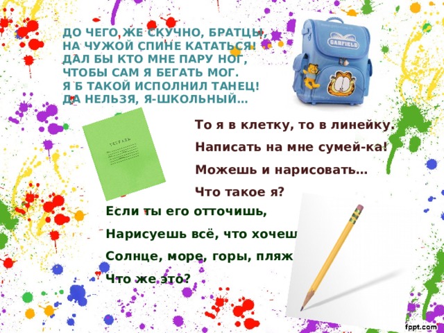 ДО ЧЕГО ЖЕ СКУЧНО, БРАТЦЫ, НА ЧУЖОЙ СПИНЕ КАТАТЬСЯ! ДАЛ БЫ КТО МНЕ ПАРУ НОГ, ЧТОБЫ САМ Я БЕГАТЬ МОГ. Я Б ТАКОЙ ИСПОЛНИЛ ТАНЕЦ! ДА НЕЛЬЗЯ, Я-ШКОЛЬНЫЙ…  То я в клетку, то в линейку. Написать на мне сумей-ка! Можешь и нарисовать… Что такое я?     Если ты его отточишь, Нарисуешь всё, что хочешь! Солнце, море, горы, пляж. Что же это?  