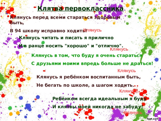 Клятва первоклассника Клянусь перед всеми стараться здоровым быть, В 94 школу исправно ходить! Клянусь Клянусь читать и писать я прилично И в ранце носить 