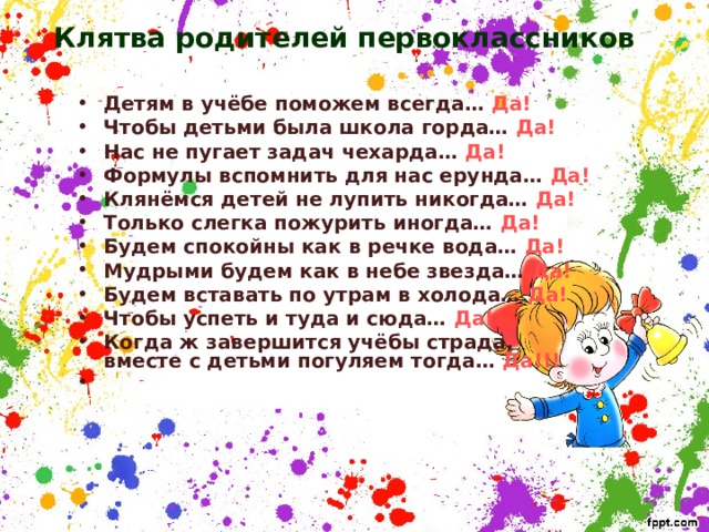 Клятва родителей первоклассников Детям в учёбе поможем всегда… Да! Чтобы детьми была школа горда… Да! Нас не пугает задач чехарда… Да! Формулы вспомнить для нас ерунда… Да! Клянёмся детей не лупить никогда… Да! Только слегка пожурить иногда… Да! Будем спокойны как в речке вода… Да! Мудрыми будем как в небе звезда… Да! Будем вставать по утрам в холода… Да! Чтобы успеть и туда и сюда… Да! Когда ж завершится учёбы страда,  вместе с детьми погуляем тогда… Да!!!     