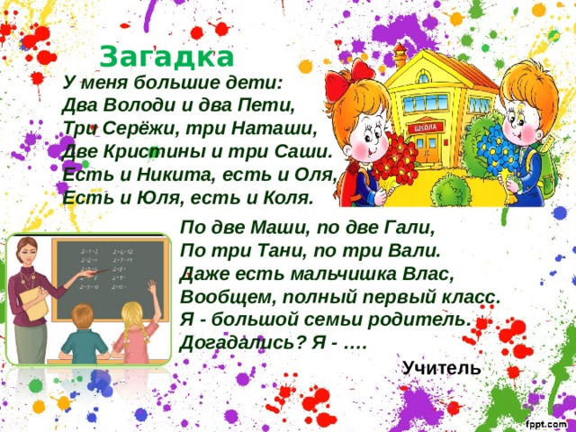 Загадка У меня большие дети: Два Володи и два Пети, Три Серёжи, три Наташи, Две Кристины и три Саши. Есть и Никита, есть и Оля, Есть и Юля, есть и Коля. По две Маши, по две Гали, По три Тани, по три Вали. Даже есть мальчишка Влас, Вообщем, полный первый класс. Я - большой семьи родитель. Догадались? Я - ….  Учитель 