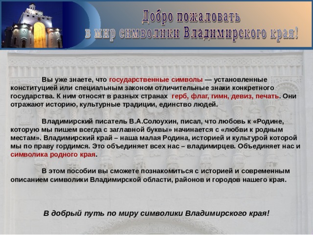  Вы уже знаете, что государственные символы — установленные конституцией или специальным законом отличительные знаки конкретного государства. К ним относят в разных странах герб, флаг, гимн, девиз, печать . Они отражают историю, культурные традиции, единство людей.   Владимирский писатель В.А.Солоухин, писал, что любовь к «Родине, которую мы пишем всегда с заглавной буквы» начинается с «любви к родным местам». Владимирский край – наша малая Родина, историей и культурой которой мы по праву гордимся. Это объединяет всех нас – владимирцев. Объединяет нас и символика родного края .   В этом пособии вы сможете познакомиться с историей и современным описанием символики Владимирской области, районов и городов нашего края.    В добрый путь по миру символики Владимирского края! 