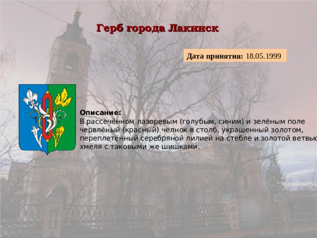 Герб города Лакинск  Дата принятия: 18.05.1999  Описание:  В рассечённом лазоревым (голубым, синим) и зелёным поле червлёный (красный) челнок в столб, украшенный золотом, переплетённый серебряной лилией на стебле и золотой ветвью хмеля с таковыми же шишками. 