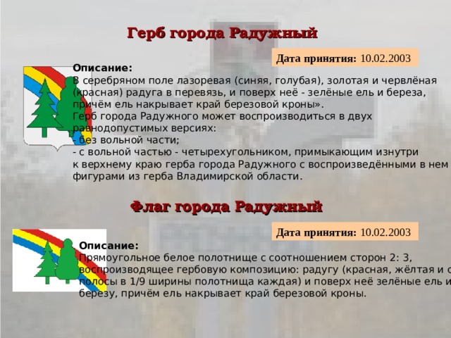 Герб города Радужный  Дата принятия: 10.02.2003  Описание:  В серебряном поле лазоревая (синяя, голубая), золотая и червлёная (красная) радуга в перевязь, и поверх неё - зелёные ель и береза, причём ель накрывает край березовой кроны». Герб города Радужного может воспроизводиться в двух равнодопустимых версиях:  - без вольной части;  - с вольной частью - четырехугольником, примыкающим изнутри к верхнему краю герба города Радужного с воспроизведёнными в нем фигурами из герба Владимирской области. Флаг города Радужный  Дата принятия: 10.02.2003  Описание:  Прямоугольное белое полотнище с соотношением сторон 2: 3, воспроизводящее гербовую композицию: радугу (красная, жёлтая и синяя полосы в 1/9 ширины полотнища каждая) и поверх неё зелёные ель и березу, причём ель накрывает край березовой кроны. 