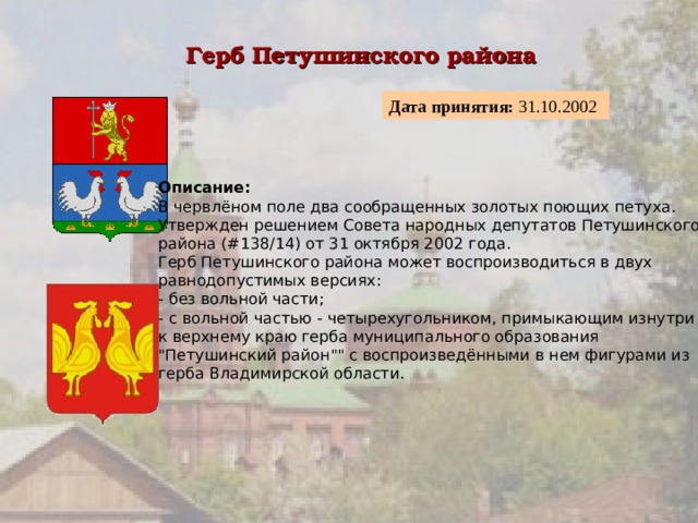 Герб Петушинского района  Дата принятия: 31.10.2002  Описание:  В червлёном поле два сообращенных золотых поющих петуха. Утвержден решением Совета народных депутатов Петушинского района (#138/14) от 31 октября 2002 года. Герб Петушинского района может воспроизводиться в двух равнодопустимых версиях:  - без вольной части;  - с вольной частью - четырехугольником, примыкающим изнутри к верхнему краю герба муниципального образования 