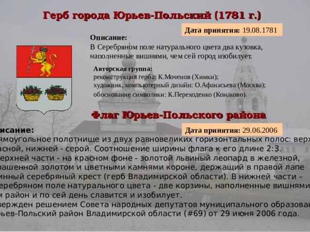 Герб города Юрьев-Польский (1781 г.)  Дата принятия: 19.08.1781  Описание:  В Серебряном поле натурального цвета два кузовка, наполненные вишнями, чем сей город изобилует. Авторская группа:  реконструкция герба: К.Моченов (Химки);  художник, компьютерный дизайн: О.Афанасьева (Москва);  обоснование символики: К.Переходенко (Конаково).  Флаг Юрьев-Польского района  Дата принятия: 29.06.2006 Описание:  Прямоугольное полотнище из двух равновеликих горизонтальных полос: верхней – красной, нижней - серой. Соотношение ширины флага к его длине 2:3.  В верхней части - на красном фоне - золотой львиный леопард в железной, украшенной золотом и цветными камнями короне, держащий в правой лапе длинный серебряный крест (герб Владимирской области). В нижней части – в серебряном поле натурального цвета - две корзины, наполненные вишнями, чем район и по сей день славится и изобилует. Утвержден решением Совета народных депутатов муниципального образования Юрьев-Польский район Владимирской области (#69) от 29 июня 2006 года.  