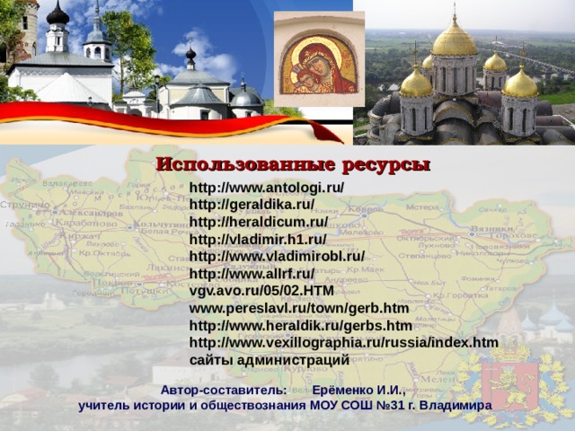 Использованные ресурсы http://www.antologi.ru/ http://geraldika.ru/ http://heraldicum.ru/ http://vladimir.h1.ru/ http://www.vladimirobl.ru/ http://www.allrf.ru/ vgv.avo.ru/05/02.HTM www.pereslavl.ru/town/gerb.htm  http://www.heraldik.ru/gerbs.htm http://www.vexillographia.ru/russia/index.htm сайты администраций Автор-составитель: Ерёменко И.И., учитель истории и обществознания МОУ СОШ №31 г. Владимира 