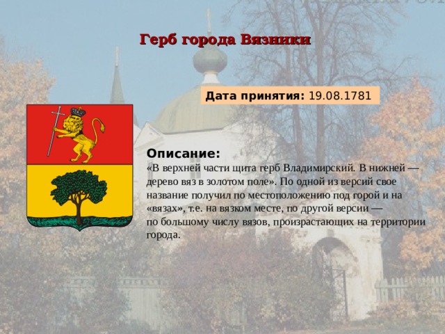 Герб города Вязники  Дата принятия: 19.08.1781  Описание:  «В верхней части щита герб Владимирский. В нижней — дерево вяз в золотом поле». По одной из версий свое название получил по местоположению под горой и на «вязах», т.е. на вязком месте, по другой версии — по большому числу вязов, произрастающих на территории города. 