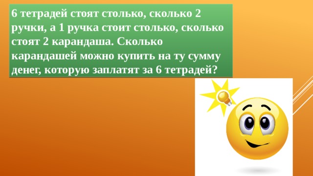 6 тетрадей стоят столько, сколько 2 ручки, а 1 ручка стоит столько, сколько стоят 2 карандаша. Сколько карандашей можно купить на ту сумму денег, которую заплатят за 6 тетрадей? 