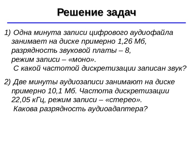 Решение задач ©  Ю.А. Чиркин МОУ СОШ №19 г. Мичуринск, 2009-2010  Одна минута записи цифрового аудиофайла занимает на диске примерно 1,26 Мб, разрядность звуковой платы – 8,  режим записи – «моно».  С какой частотой дискретизации записан звук?  Две минуты аудиозаписи занимают на диске примерно 10,1 Мб. Частота дискретизации  22,05 кГц, режим записи – «стерео».  Какова разрядность аудиоадаптера? 