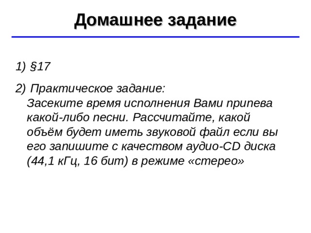 Домашнее задание ©  Ю.А. Чиркин МОУ СОШ №19 г. Мичуринск, 2009-2010  § 17  Практическое задание:  Засеките время исполнения Вами припева какой-либо песни. Рассчитайте, какой объём будет иметь звуковой файл если вы его запишите с качеством аудио -CD диска (4 4 ,1  кГц, 16 бит) в режиме «стерео» 