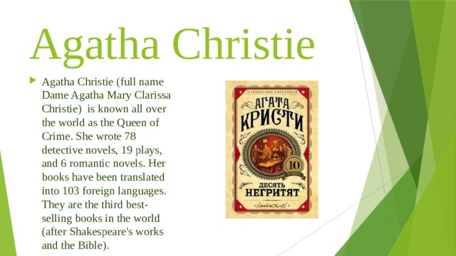 Agatha Christie Agatha Christie (full name Dame Agatha Mary Clarissa Christie) is known all over the world as the Queen of Crime. She wrote 78 detective novels, 19 plays, and 6 romantic novels. Her books have been translated into 103 foreign languages. They are the third best-selling books in the world (after Shakespeare's works and the Bible). 