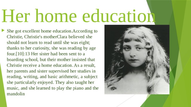 Her home education She got excellent home education.According to Christie, Christie's motherClara believed she should not learn to read until she was eight; thanks to her curiosity, she was reading by age four.[10]:13 Her sister had been sent to a boarding school, but their mother insisted that Christie receive a home education. As a result, her parents and sister supervised her studies in reading, writing, and basic arithmetic, a subject she particularly enjoyed. They also taught her music, and she learned to play the piano and the mandolin 