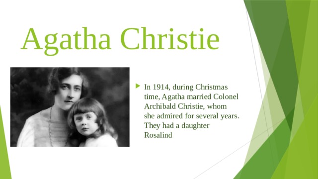 Agatha Christie In 1914, during Christmas time, Agatha married Colonel Archibald Christie, whom she admired for several years. They had a daughter Rosalind 