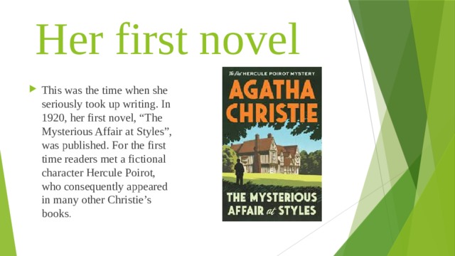 Her first novel This was the time when she seriously took up writing. In 1920, her first novel, “The Mysterious Affair at Styles”, was published. For the first time readers met a fictional character Hercule Poirot, who consequently appeared in many other Christie’s books . 