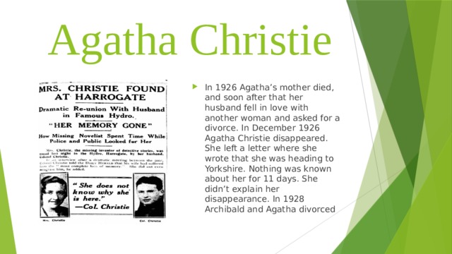 Agatha Christie In 1926 Agatha’s mother died, and soon after that her husband fell in love with another woman and asked for a divorce. In December 1926 Agatha Christie disappeared. She left a letter where she wrote that she was heading to Yorkshire. Nothing was known about her for 11 days. She didn’t explain her disappearance. In 1928 Archibald and Agatha divorced 