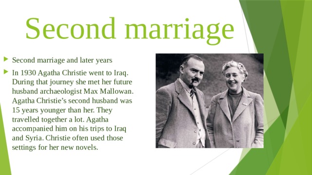 Second marriage Second marriage and later years In 1930 Agatha Christie went to Iraq. During that journey she met her future husband archaeologist Max Mallowan. Agatha Christie’s second husband was 15 years younger than her. They travelled together a lot. Agatha accompanied him on his trips to Iraq and Syria. Christie often used those settings for her new novels. 