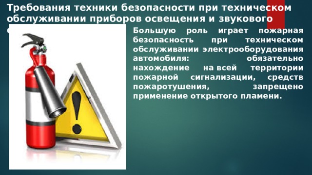 Требования техники безопасности при техническом обслуживании приборов освещения и звукового сигнала Большую роль играет пожарная безопасность при техническом обслуживании электрооборудования автомобиля: обязательно нахождение на всей территории пожарной сигнализации, средств пожаротушения, запрещено применение открытого пламени. 