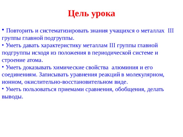 Цель урока   Повторить и систематизировать знания учащихся о металлах III группы главной подгруппы.  Уметь давать характеристику металлам III группы главной подгруппы исходя из положения в периодической системе и строение атома.  Уметь доказывать химические свойства  алюминия и его соединениям. Записывать уравнения реакций в молекулярном, ионном, окислительно-восстановительном виде.  Уметь пользоваться приемами сравнения, обобщения, делать выводы.  