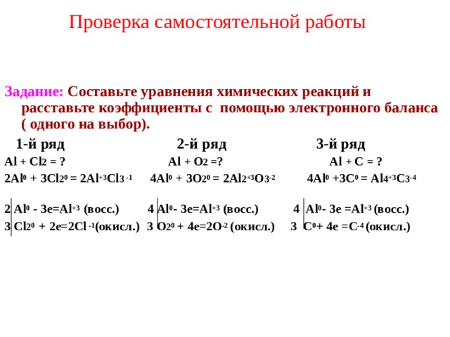 Проверка самостоятельной работы    Задание:  Составьте уравнения химических реакций и расставьте коэффициенты с помощью электронного баланса ( одного на выбор).  1-й ряд 2-й ряд   3-й ряд Al + Cl 2  =  ? Al +  O 2 = ? Al +  C  =  ? 2Al 0  + 3Cl 2 0  =  2Al +3 Cl 3  -1    4Al 0 +  3O 2 0  =  2Al 2 +3 O 3 -2   4Al 0 +3C 0  =  Al 4 +3 C 3 - 4   2 Al 0 -  3 е =Al +3  (восс.)  4 Al 0 - 3 е =Al +3  (восс.)  4 Al 0 - 3 е =Al +3 (восс.)  3 Cl 2 0  + 2 е=2 Cl  -1 (окисл.)   3   O 2 0  + 4е =2O -2 (окисл.)  3 C 0 +  4е =C - 4  (окисл.)   