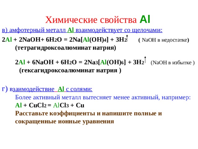 Химические свойства  Al  в )  амфотерный металл  Al  взаимодействует со щелочами:  2 Al  +  2NaOH+  6H 2 O  =  2Na[ Al (OH) 4 ]  +  3H 2   (  NaOH в недостатке )  (тетрагидроксоалюминат натрия)   2 Al  +  6NaOH  +  6H 2 O  =  2Na 3 [ Al ( OH ) 6 ]  +  3H 2  (NaOH в избытке )   (гексагидроксоалюминат натрия )   г )  в заимодействие  Al  с солями:  Более активный металл вытесняет менее активный, например: Al  +  С uCl 2  = Al Cl 3 +  Cu  Расставьте коэффициенты  и напишите полные и сокращенные ионные уравнения    