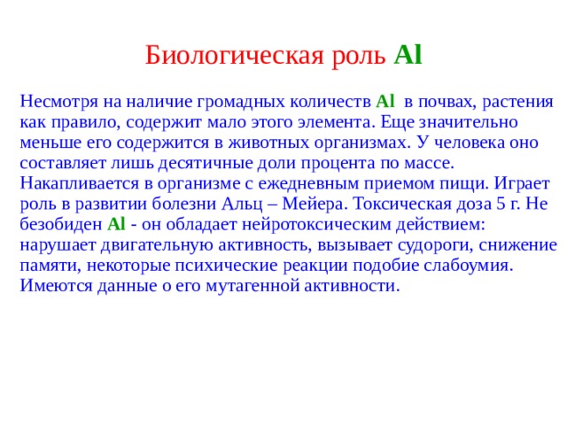 Биологическая роль  Al Несмотря на наличие громадных количеств  Al  в почвах, растения  как правило, содержит мало этого элемента. Еще значительно меньше его содержится в животных организмах. У человека оно составляет лишь десятичные доли процента по массе. Накапливается в организме с ежедневным приемом пищи. Играет роль в развитии болезни Альц – Мейера. Токсическая доза 5 г. Не безобиден Al  - он обладает нейротоксическим действием: нарушает двигательную активность, вызывает судороги, снижение памяти, некоторые психические реакции подобие слабоумия. Имеются данные о его мутагенной активности. 