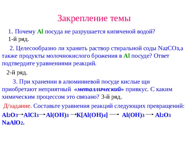 Закрепление темы  1 . Почему Al  посуда не разрушается кипяченой водой?    1- й ряд.   2. Целесообразно ли хранить раствор стиральной соды Na 2 CO 3 ,а также продукты молочнокислого брожения в Al посуде? Ответ подтвердите уравнениями реакций.  2-й ряд.   3. При хранении в алюминиевой посуде кислые щи приобретают неприятный «металлический»  привкус . С каким химическим процессом это связано? 3-й ряд.  Д/задание. Составьте уравнения реакций следующих превращений: Al 2 O 3 AlCl 3 Al(OH) 3  К [Al(OH) 4 ] Al(OH) 3 Al 2 O 3  NaAlO 2 . 