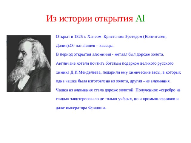 Из истории открытия  Al Открыт в 1825 г. Хансом Кристаном Эрстедом (Копенгаген, Дания).От лат. alumen  – квасцы. В период открытия алюминия - металл был дороже золота. Англичане хотели почтить богатым подарком великого русского химика Д.И Менделеева, подарили ему химические весы, в которых одна чашка была изготовлена из золота, другая - из алюминия. Чашка из алюминия стала дороже золотой. Полученное «серебро из глины» заинтересовало не только учёных, но и промышленников и даже императора Франции.   