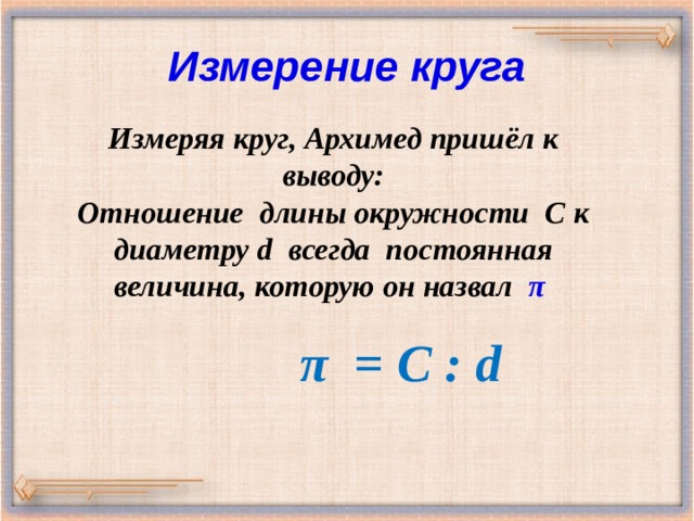 Измерение круга Измеряя круг, Архимед пришёл к выводу: Отношение длины окружности С к диаметру d всегда постоянная величина, которую он назвал π  π = С : d 