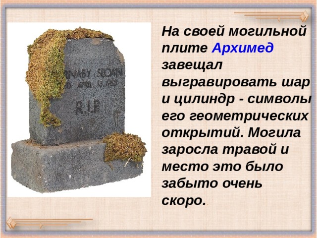 На своей могильной плите Архимед завещал выгравировать шар и цилиндр - символы его геометрических открытий. Могила заросла травой и место это было забыто очень скоро. . 