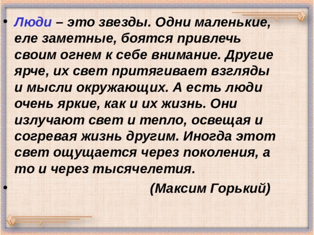 Люди – это звезды. Одни маленькие, еле заметные, боятся привлечь своим огнем к себе внимание. Другие ярче, их свет притягивает взгляды и мысли окружающих. А есть люди очень яркие, как и их жизнь. Они излучают свет и тепло, освещая и согревая жизнь другим. Иногда этот свет ощущается через поколения, а то и через тысячелетия .  ( Максим Горький) 