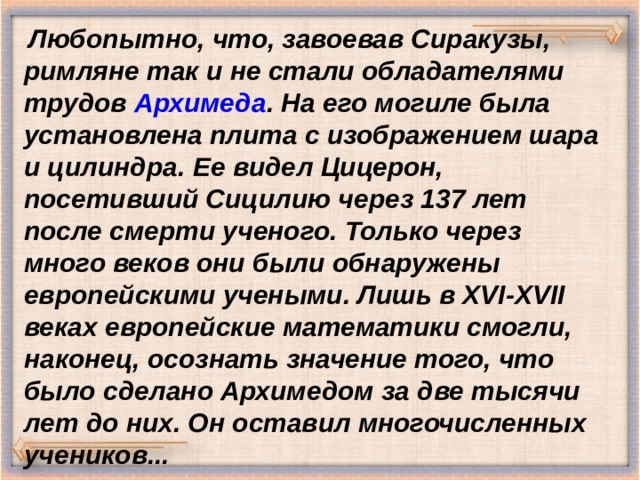  Любопытно, что, завоевав Сиракузы, римляне так и не стали обладателями трудов Архимеда . На его могиле была установлена плита с изображением шара и цилиндра. Ее видел Цицерон, посетивший Сицилию через 137 лет после смерти ученого. Только через много веков они были обнаружены европейскими учеными. Лишь в XVI-XVII веках европейские математики смогли, наконец, осознать значение того, что было сделано Архимедом за две тысячи лет до них. Он оставил многочисленных учеников...   