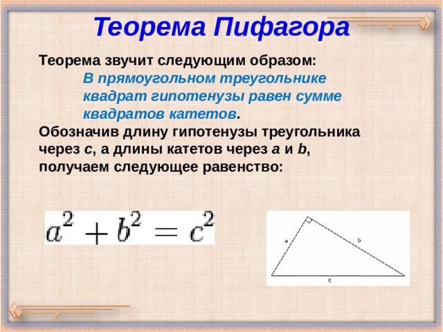 Теорема Пифагора   Теорема звучит следующим образом: В прямоугольном треугольнике квадрат гипотенузы равен сумме квадратов катетов . В прямоугольном треугольнике квадрат гипотенузы равен сумме квадратов катетов . В прямоугольном треугольнике квадрат гипотенузы равен сумме квадратов катетов . Обозначив длину гипотенузы треугольника через  c , а длины катетов через  a  и  b , получаем следующее равенство: 