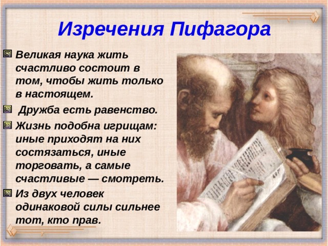 Изречения Пифагора Великая наука жить счастливо состоит в том, чтобы жить только в настоящем.  Дружба есть равенство. Жизнь подобна игрищам: иные приходят на них состязаться, иные торговать, а самые счастливые — смотреть. Из двух человек одинаковой силы сильнее тот, кто прав.  