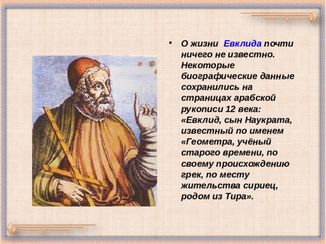 О жизни Евклида почти ничего не известно. Некоторые биографические данные сохранились на страницах арабской рукописи 12 века: «Евклид, сын Наукрата, известный по именем «Геометра, учёный старого времени, по своему происхождению грек, по месту жительства сириец, родом из Тира». 