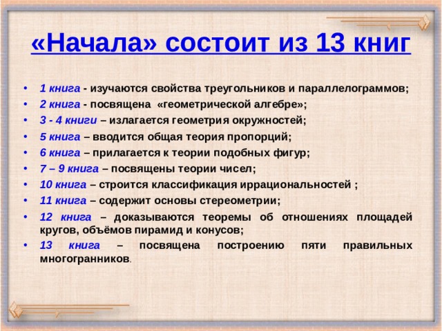 «Начала» состоит из 13 книг 1 книга - изучаются свойства треугольников и параллелограммов; 2 книга - посвящена «геометрической алгебре»; 3 - 4 книги – излагается геометрия окружностей; 5 книга – вводится общая теория пропорций; 6 книга – прилагается к теории подобных фигур; 7 – 9 книга – посвящены теории чисел; 10 книга – строится классификация иррациональностей ; 11 книга – содержит основы стереометрии; 12 книга – доказываются теоремы об отношениях площадей кругов, объёмов пирамид и конусов; 13 книга – посвящена построению пяти правильных многогранников . 