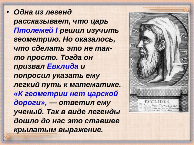 Одна из легенд рассказывает, что царь Птолемей I решил изучить геометрию. Но оказалось, что сделать это не так-то просто. Тогда он призвал Евклида и попросил указать ему легкий путь к математике. «К геометрии нет царской дороги», — ответил ему ученый. Так в виде легенды дошло до нас это ставшее крылатым выражение.  