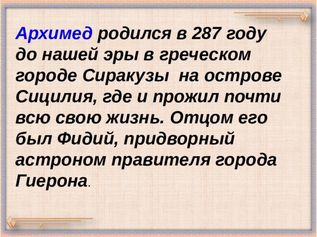 Архимед родился в 287 году до нашей эры в греческом городе Сиракузы на острове Сицилия, где и прожил почти всю свою жизнь. Отцом его был Фидий, придворный астроном правителя города Гиерона . 