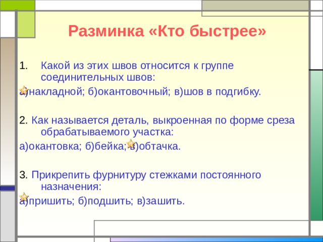 Разминка «Кто быстрее» Какой из этих швов относится к группе соединительных швов: а)накладной; б)окантовочный; в)шов в подгибку. 2. Как называется деталь, выкроенная по форме среза обрабатываемого участка: а)окантовка; б)бейка; в)обтачка. 3. Прикрепить фурнитуру стежками постоянного назначения: а)пришить; б)подшить; в)зашить. 