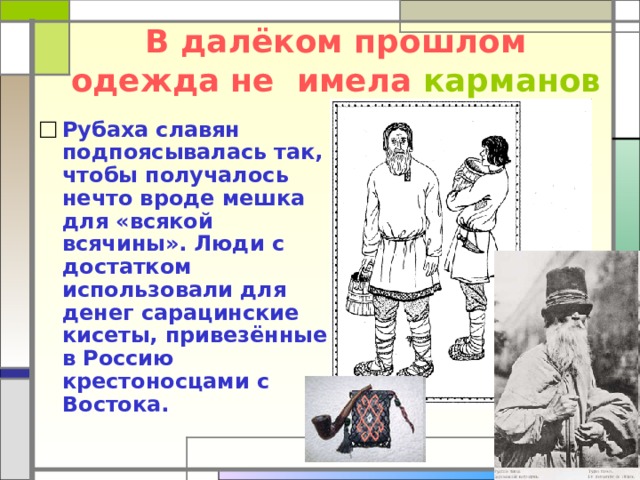 В далёком прошлом одежда не имела  карманов Рубаха славян подпоясывалась так, чтобы получалось нечто вроде мешка для «всякой всячины». Люди с достатком использовали для денег сарацинские кисеты, привезённые в Россию крестоносцами с Востока. 