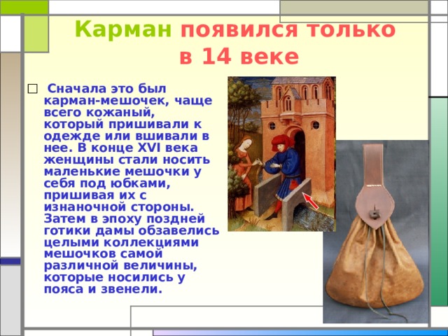 Карман появился только  в 14 веке  Сначала это был карман-мешочек, чаще всего кожаный, который пришивали к одежде или вшивали в нее. В конце XVI века женщины стали носить маленькие мешочки у себя под юбками, пришивая их с изнаночной стороны. Затем в эпоху поздней готики дамы обзавелись целыми коллекциями мешочков самой различной величины, которые носились у пояса и звенели. 